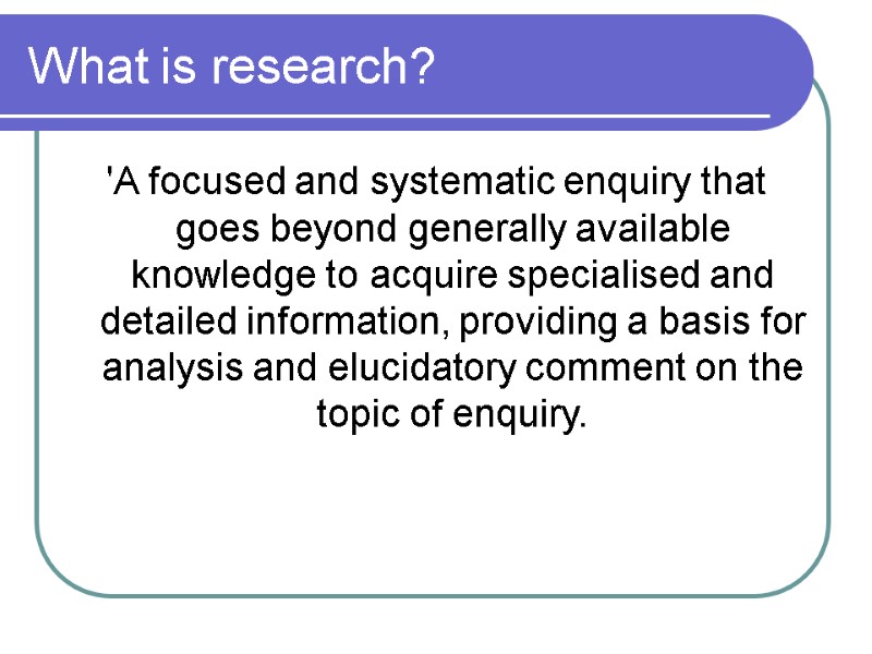 What is research?  'A focused and systematic enquiry that goes beyond generally available